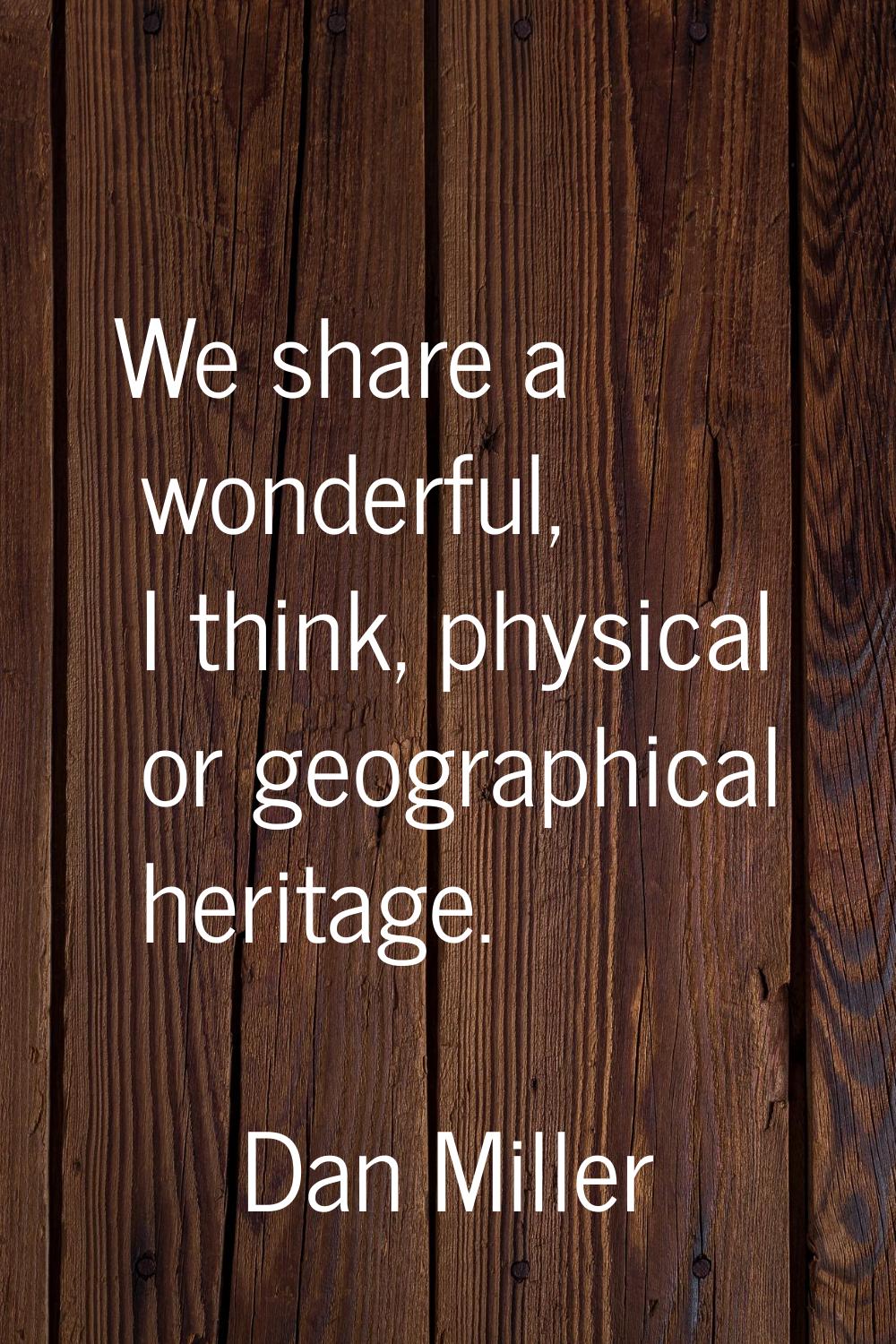 We share a wonderful, I think, physical or geographical heritage.