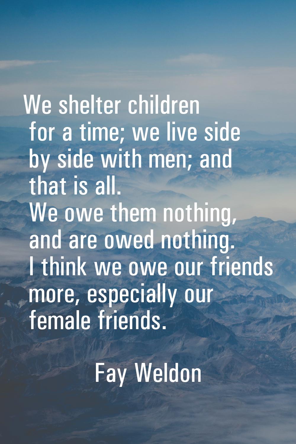 We shelter children for a time; we live side by side with men; and that is all. We owe them nothing