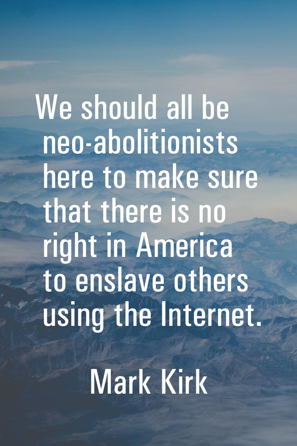 We should all be neo-abolitionists here to make sure that there is no right in America to enslave o