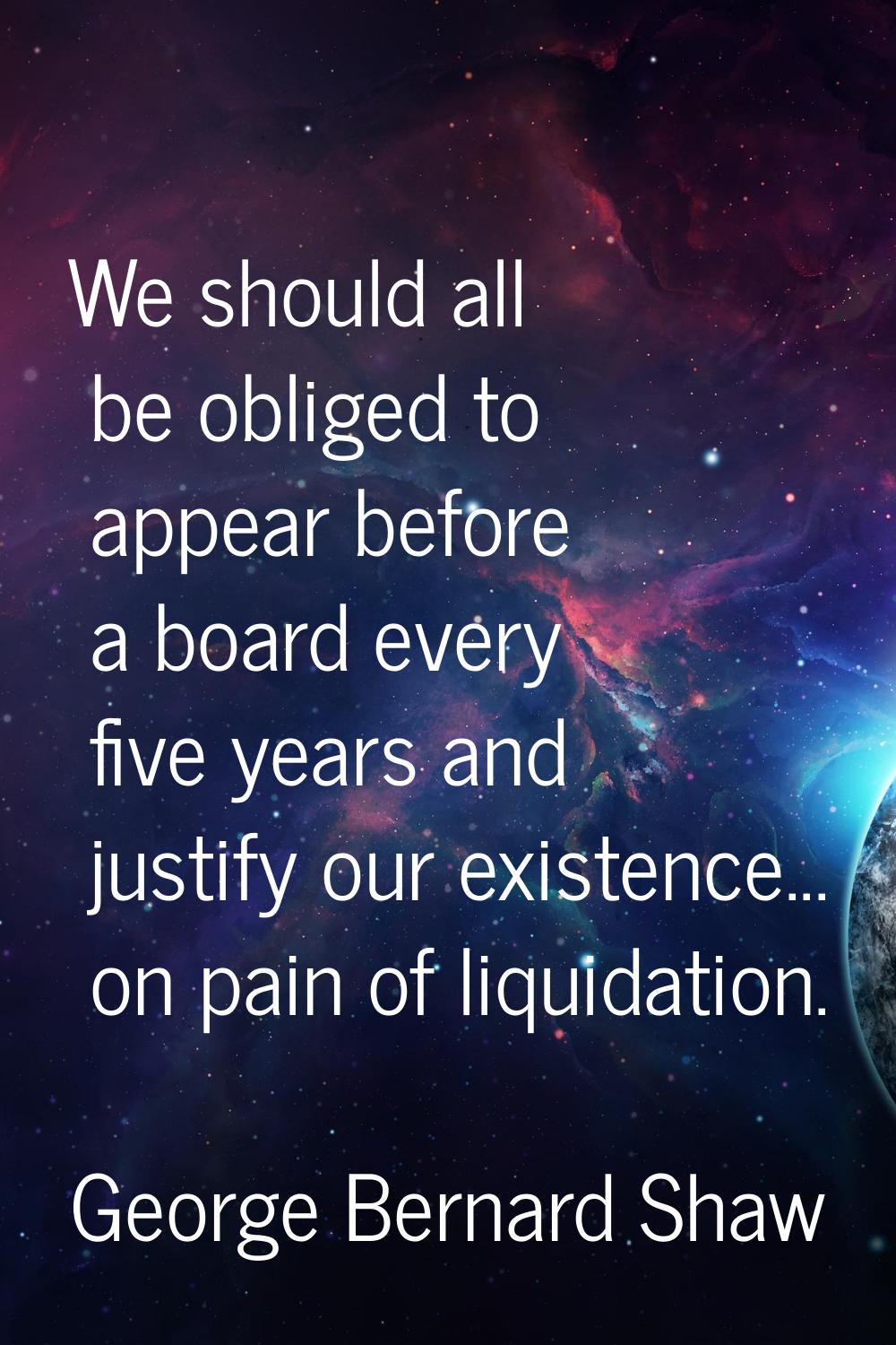 We should all be obliged to appear before a board every five years and justify our existence... on 