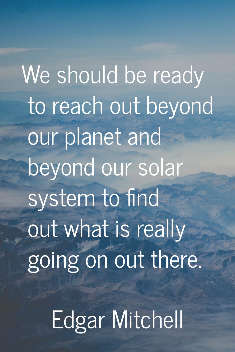 We should be ready to reach out beyond our planet and beyond our solar system to find out what is r