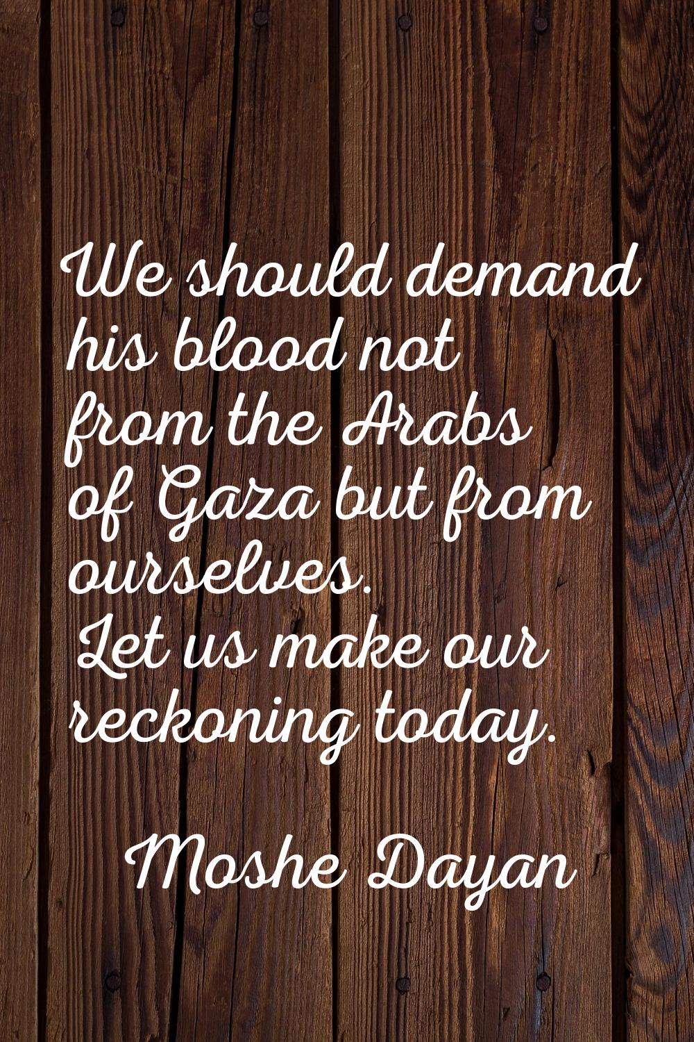 We should demand his blood not from the Arabs of Gaza but from ourselves. Let us make our reckoning