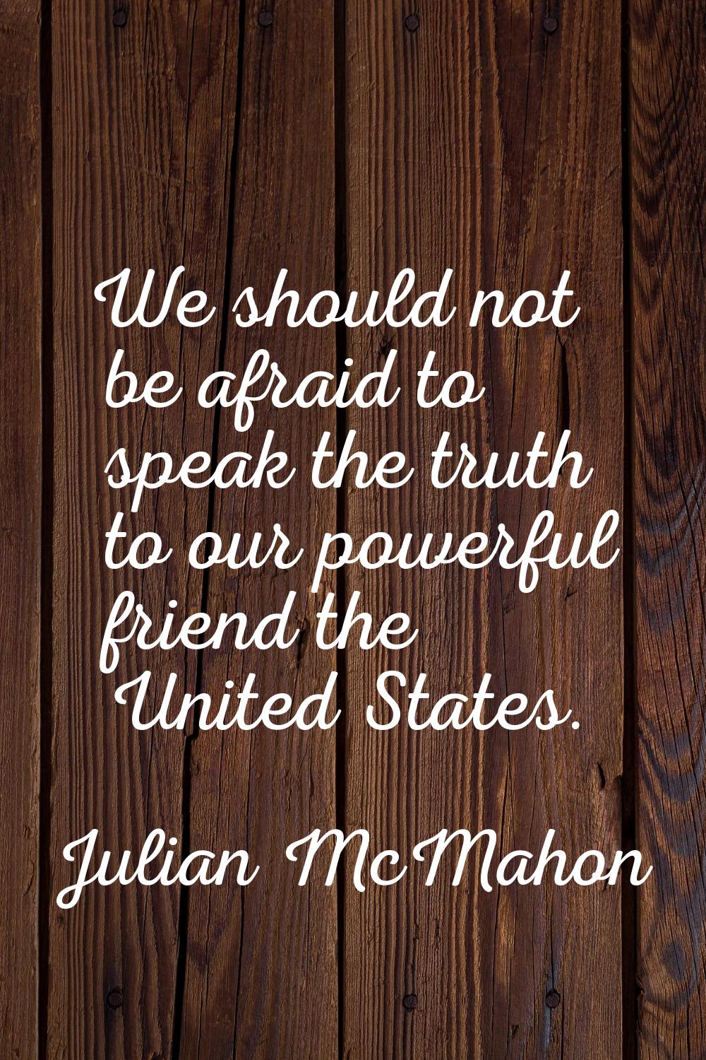 We should not be afraid to speak the truth to our powerful friend the United States.