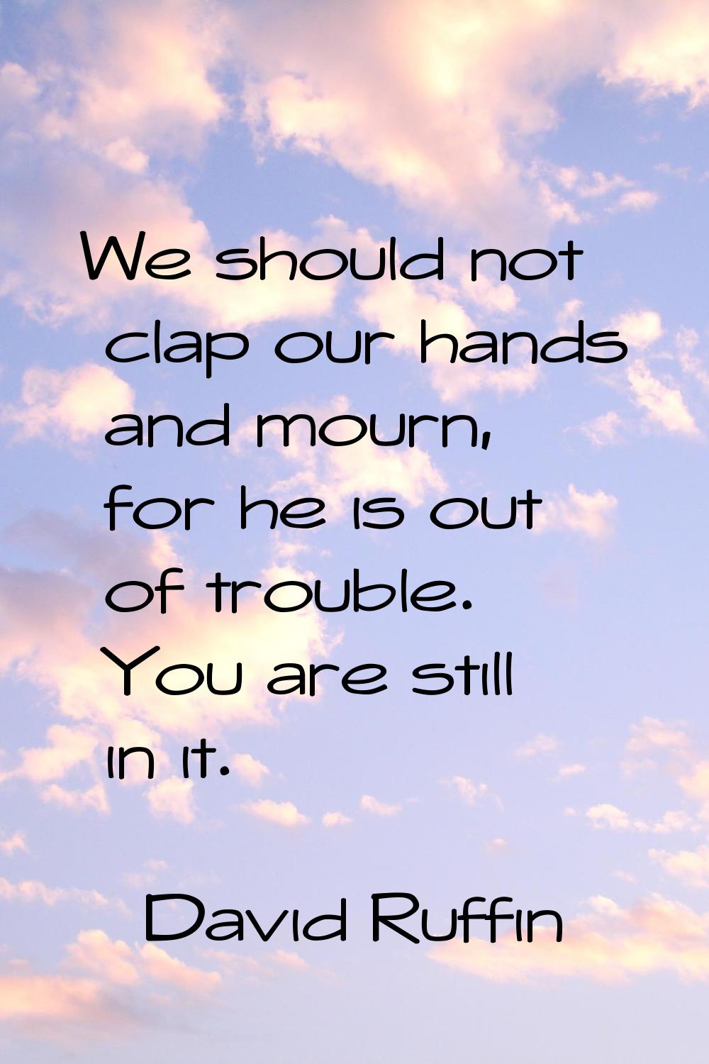 We should not clap our hands and mourn, for he is out of trouble. You are still in it.