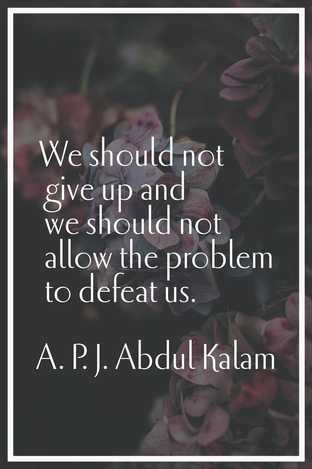 We should not give up and we should not allow the problem to defeat us.