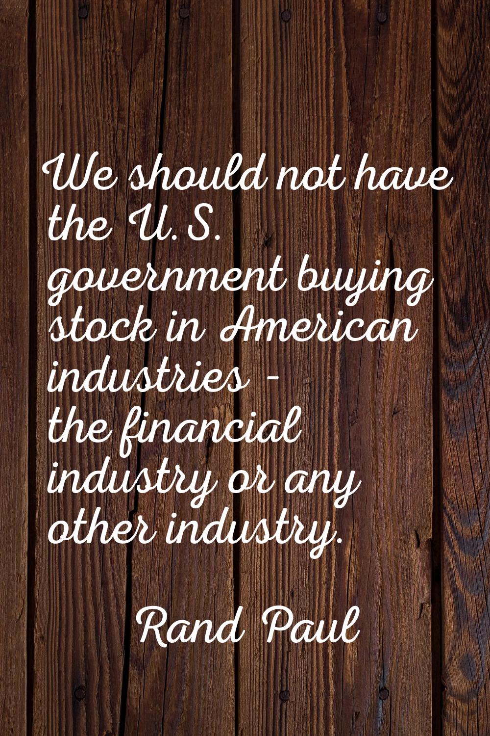 We should not have the U.S. government buying stock in American industries - the financial industry