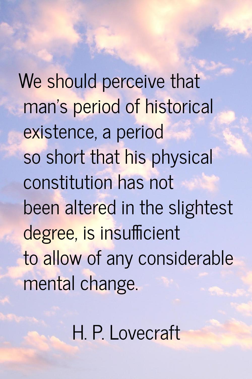 We should perceive that man's period of historical existence, a period so short that his physical c