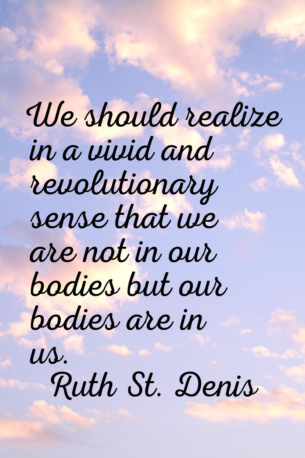 We should realize in a vivid and revolutionary sense that we are not in our bodies but our bodies a
