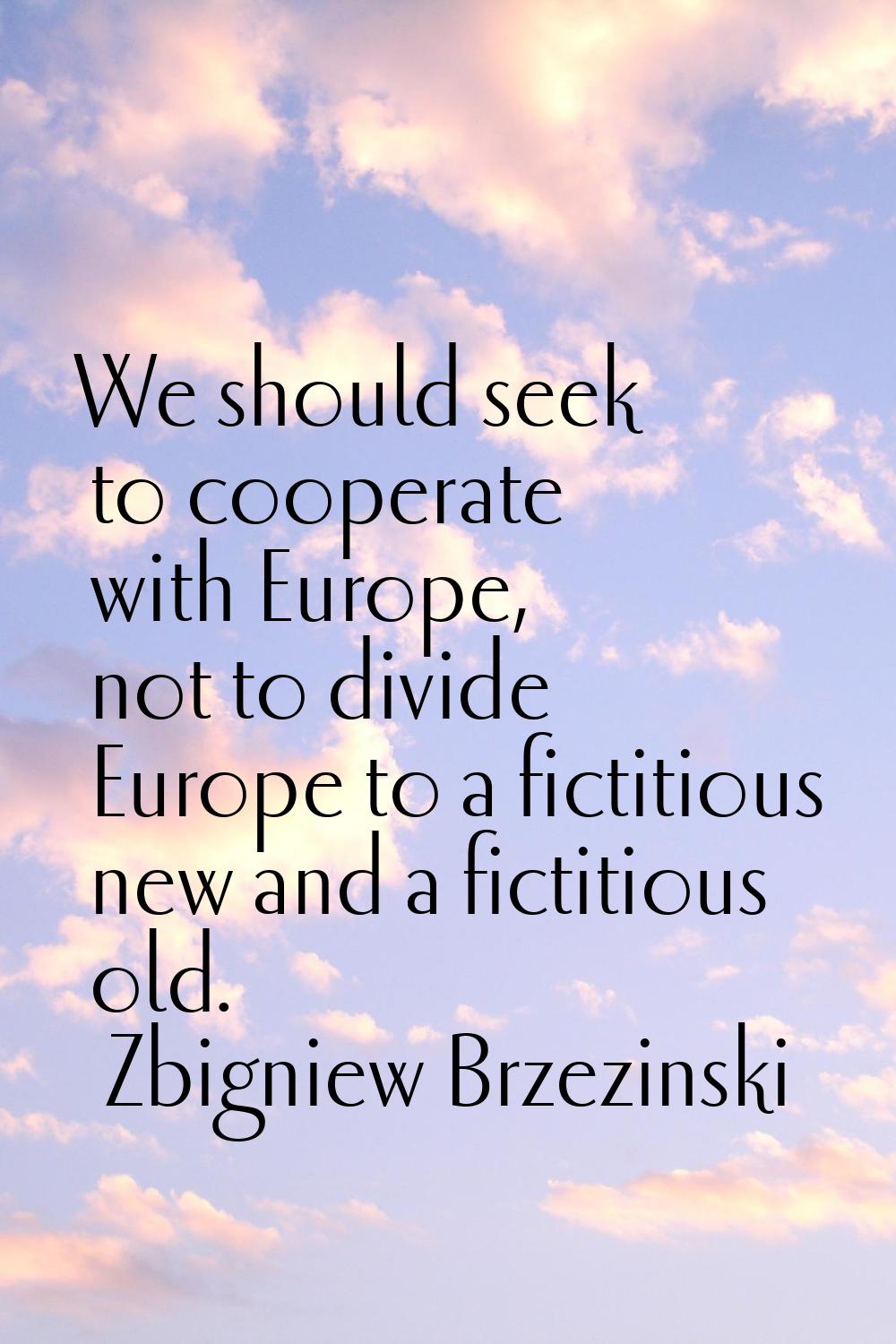 We should seek to cooperate with Europe, not to divide Europe to a fictitious new and a fictitious 