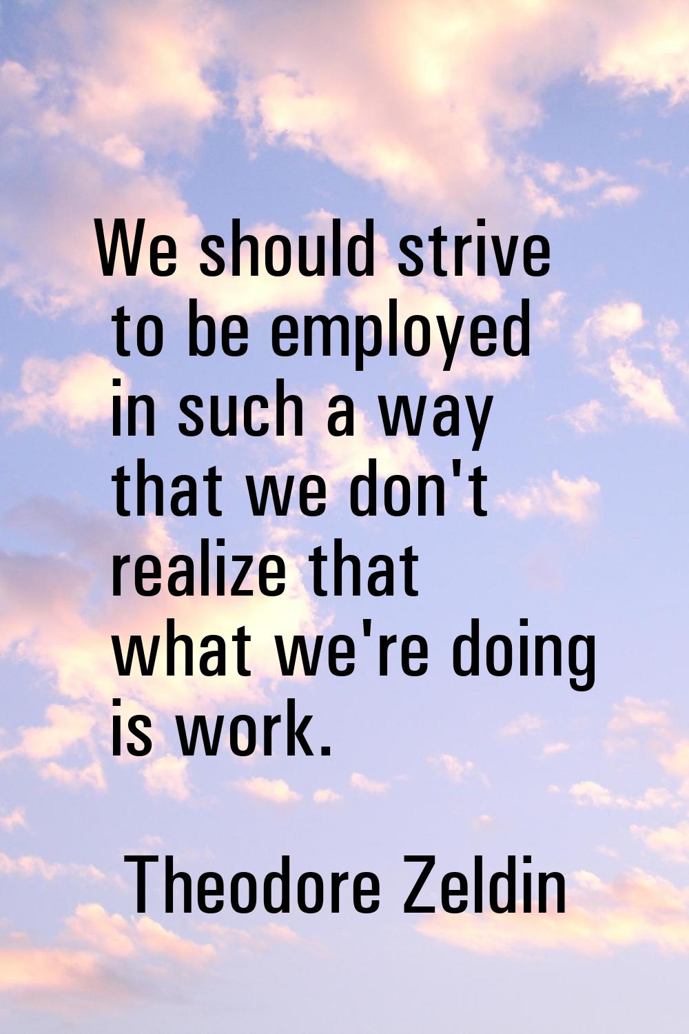 We should strive to be employed in such a way that we don't realize that what we're doing is work.