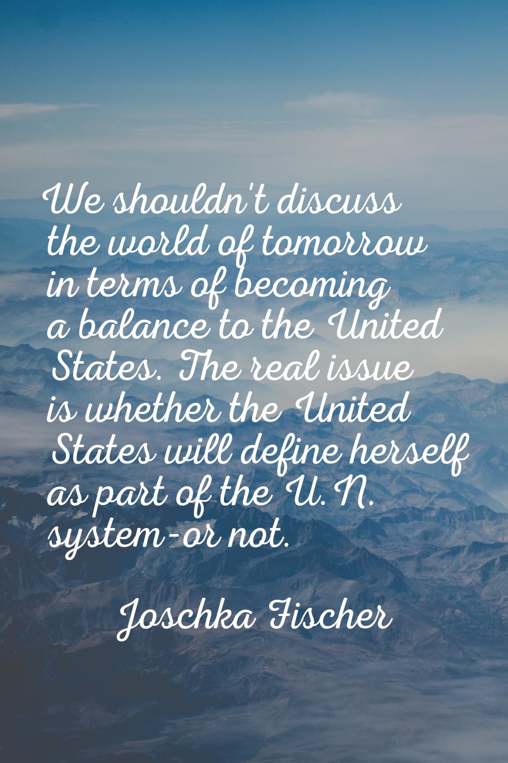 We shouldn't discuss the world of tomorrow in terms of becoming a balance to the United States. The