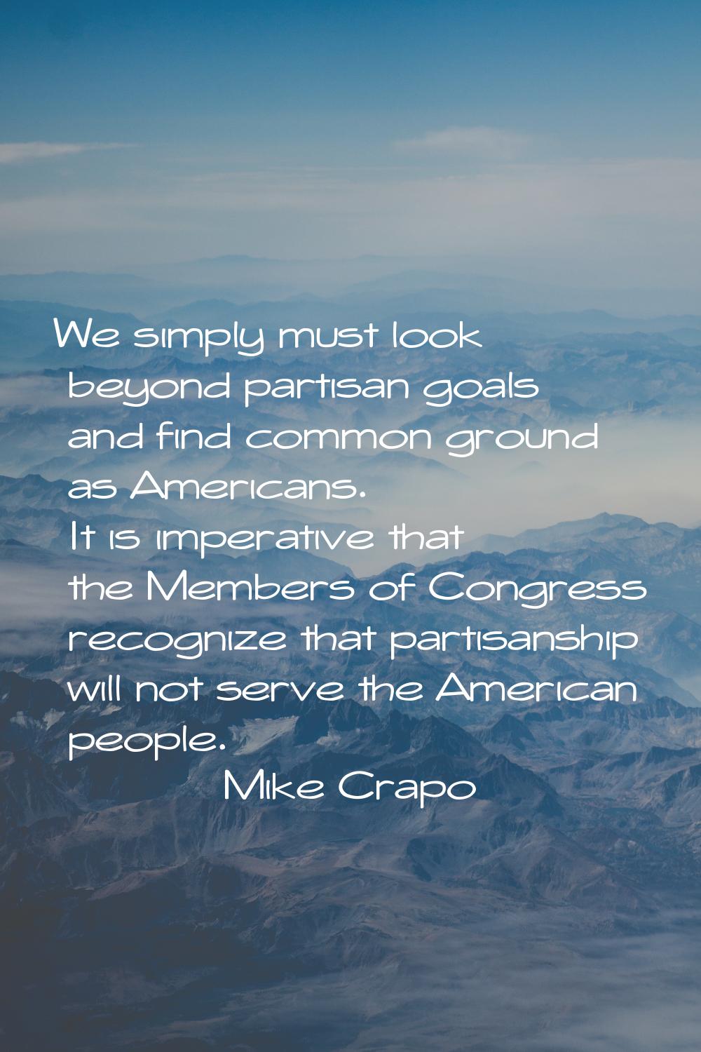 We simply must look beyond partisan goals and find common ground as Americans. It is imperative tha
