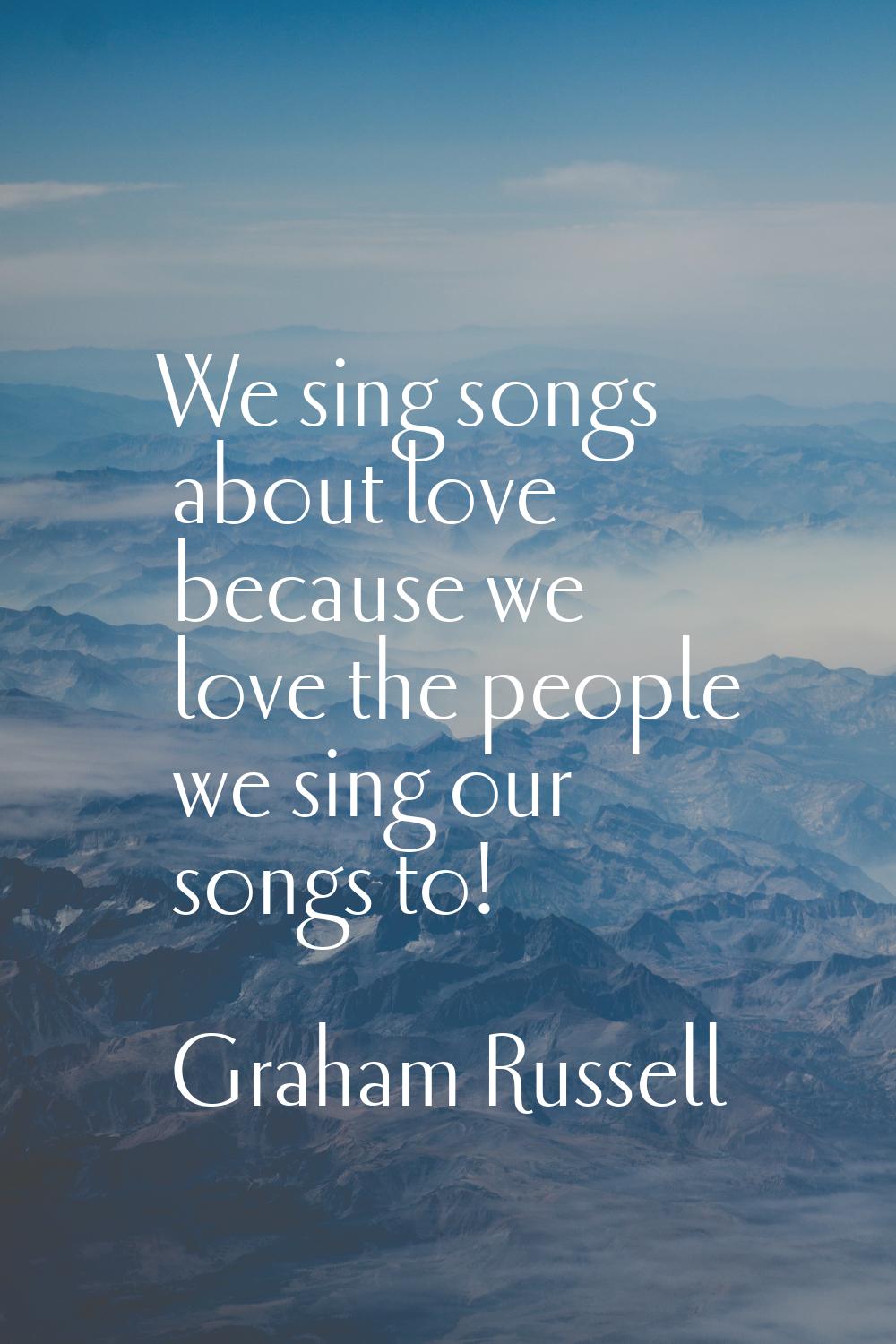 We sing songs about love because we love the people we sing our songs to!
