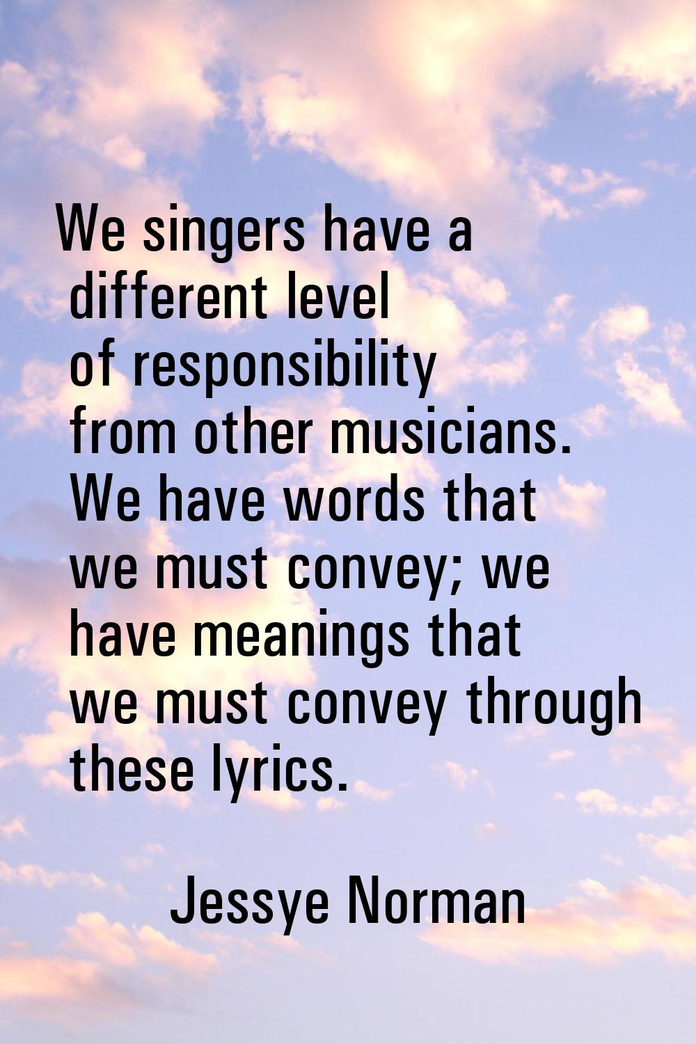 We singers have a different level of responsibility from other musicians. We have words that we mus