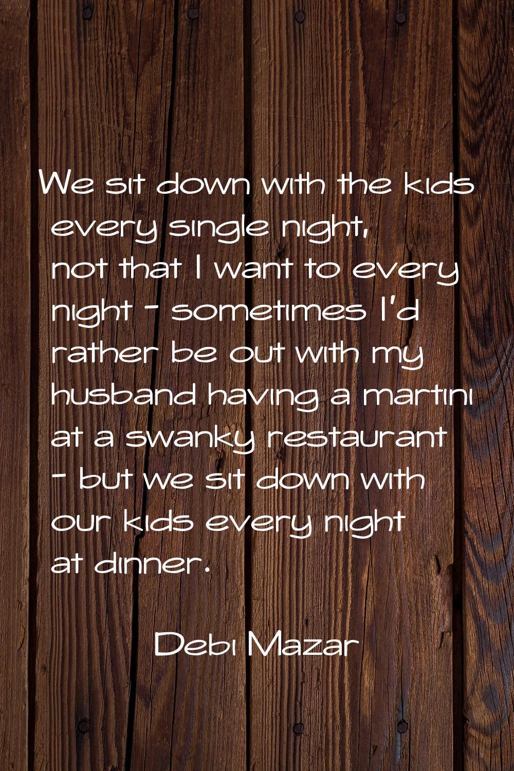 We sit down with the kids every single night, not that I want to every night - sometimes I'd rather