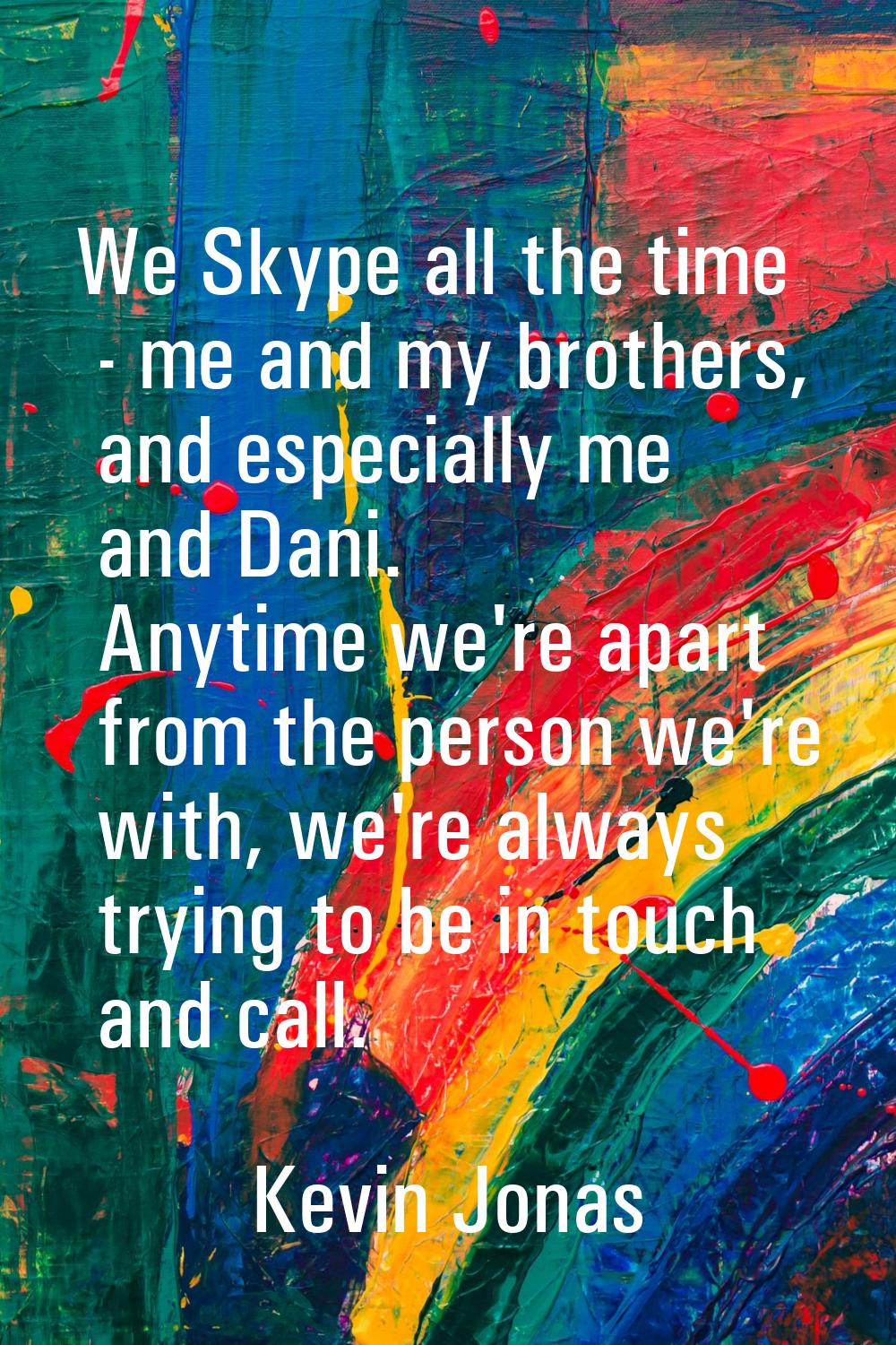 We Skype all the time - me and my brothers, and especially me and Dani. Anytime we're apart from th