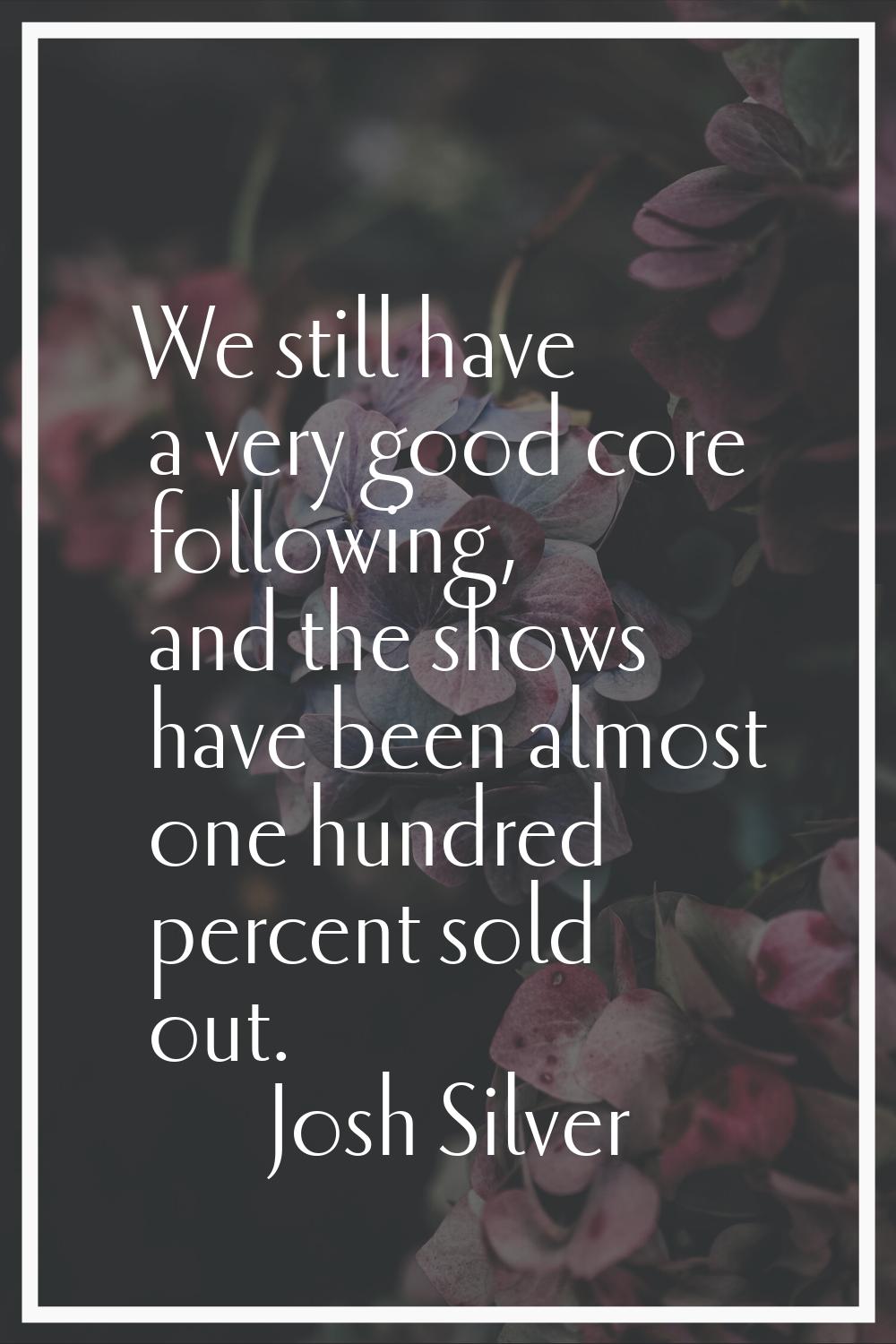 We still have a very good core following, and the shows have been almost one hundred percent sold o