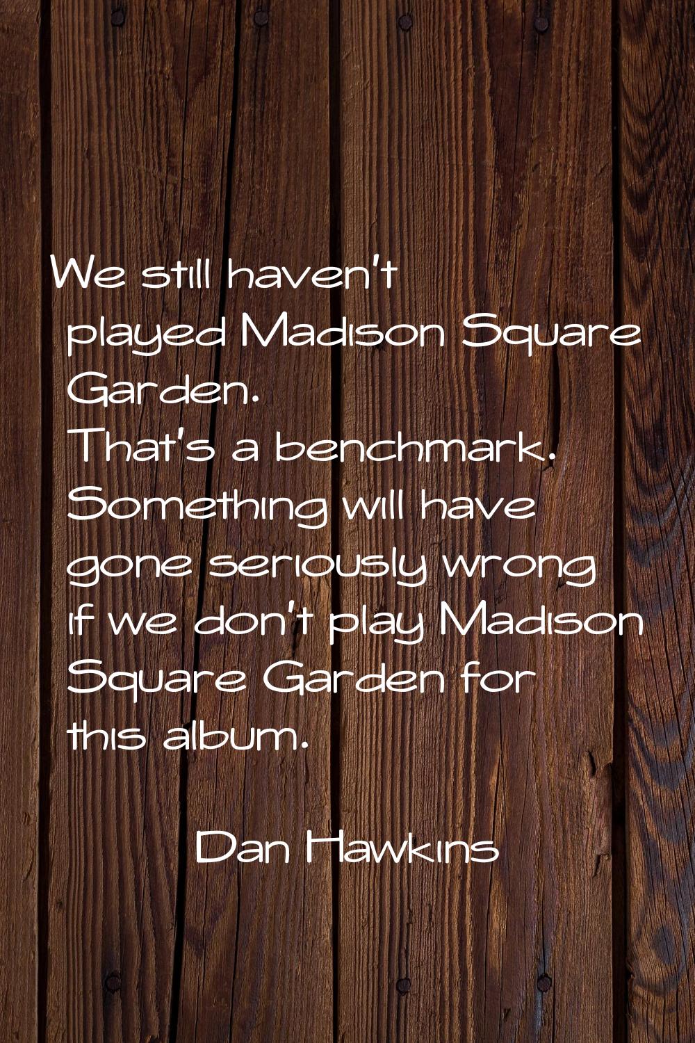 We still haven't played Madison Square Garden. That's a benchmark. Something will have gone serious