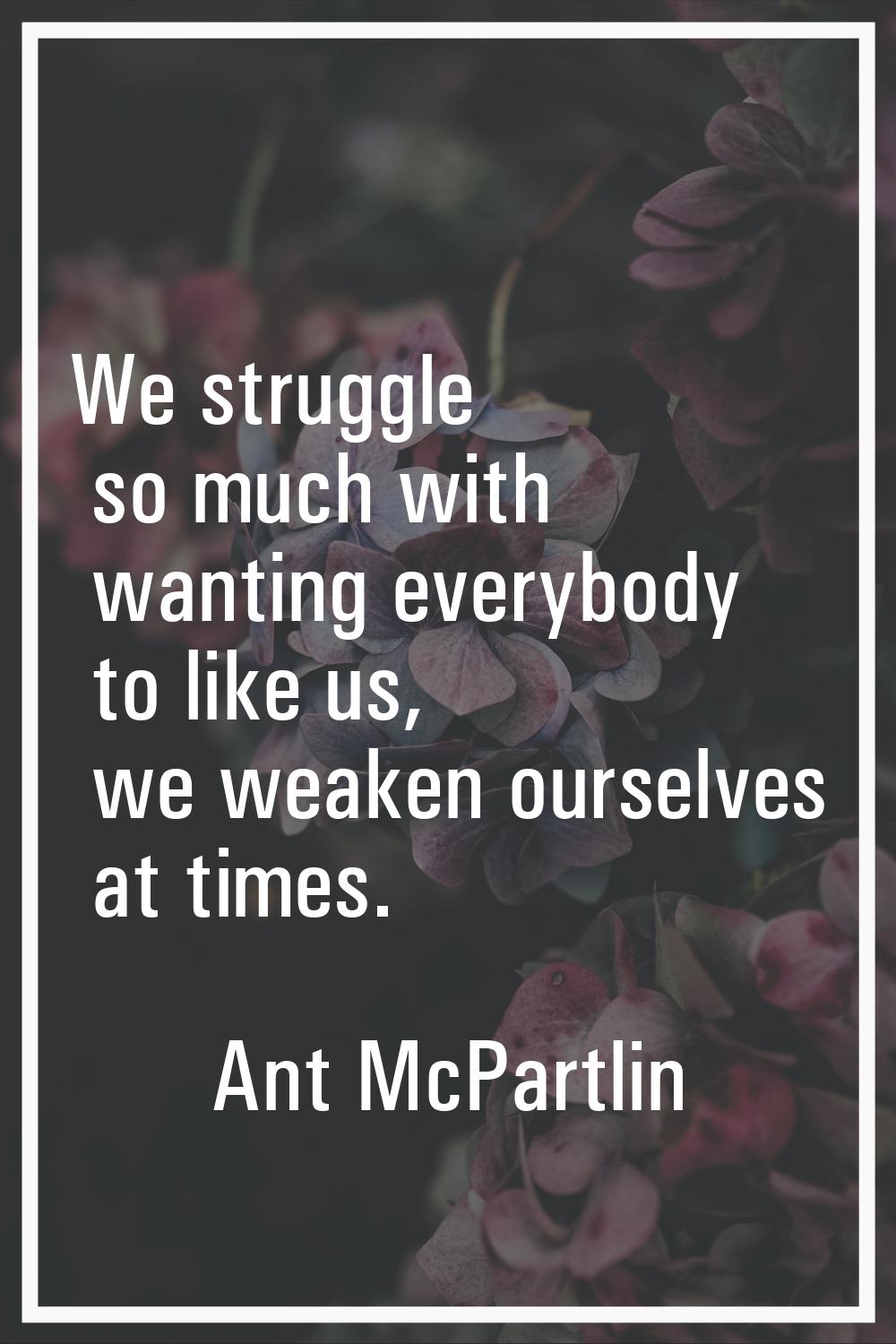 We struggle so much with wanting everybody to like us, we weaken ourselves at times.