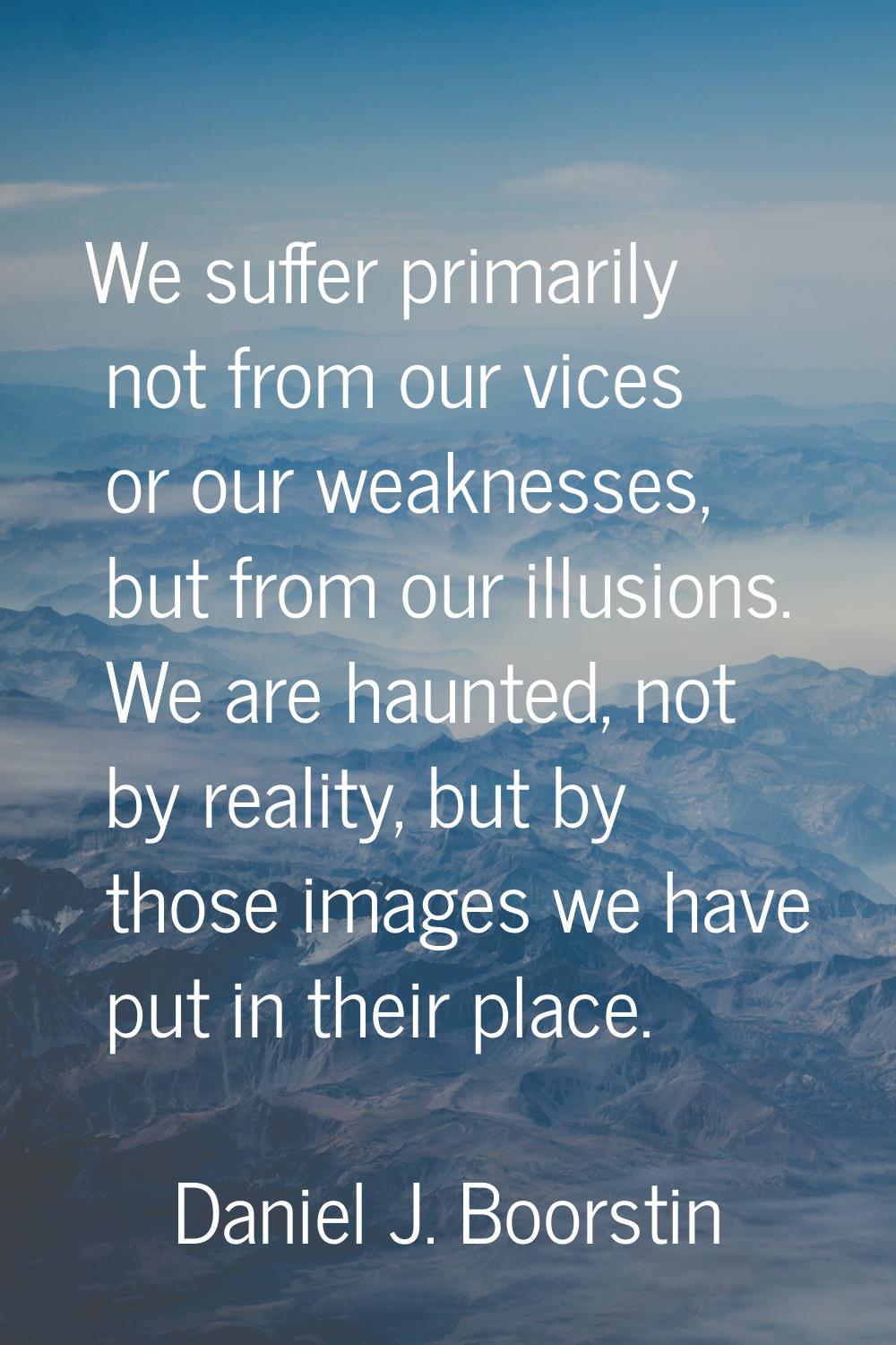 We suffer primarily not from our vices or our weaknesses, but from our illusions. We are haunted, n
