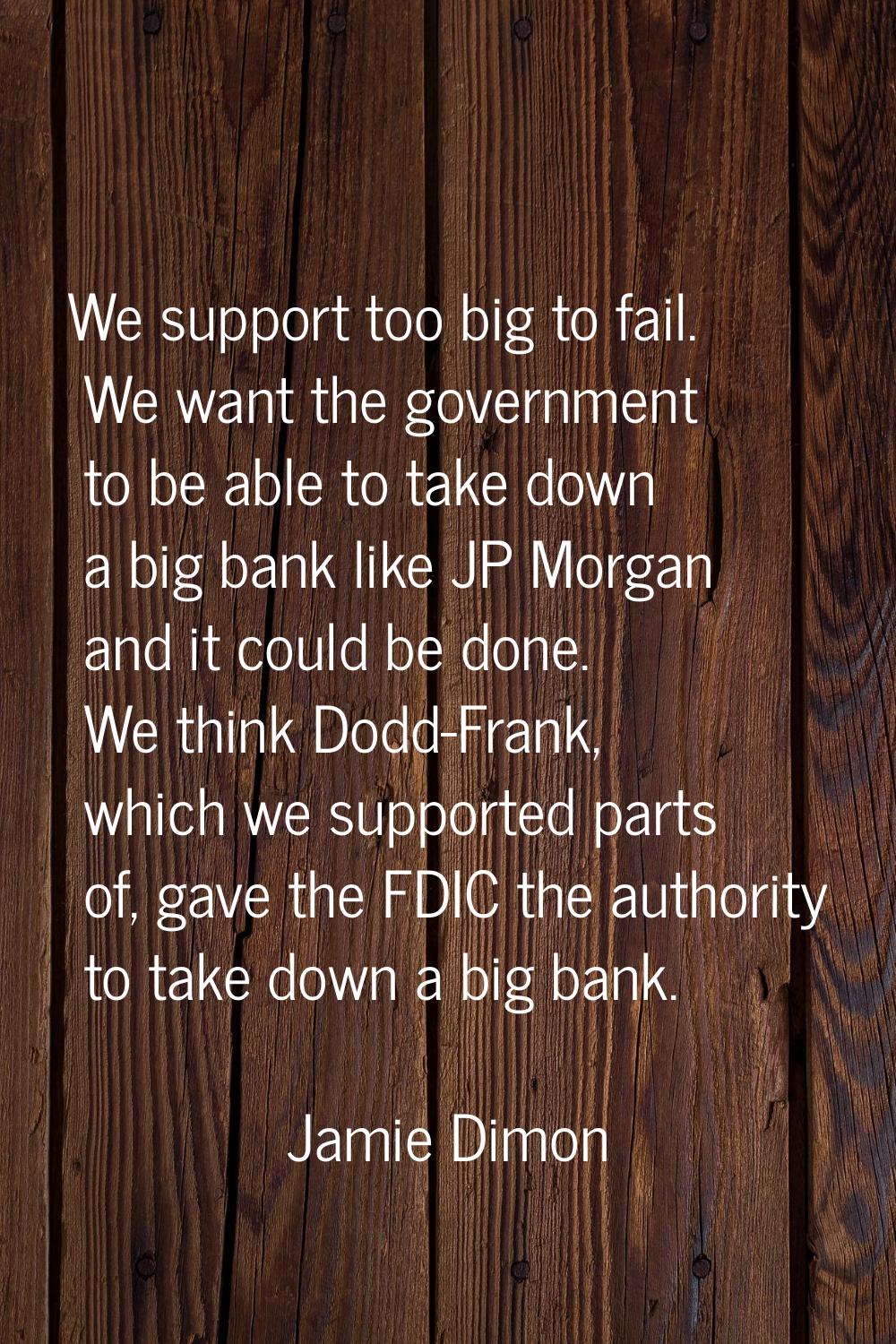 We support too big to fail. We want the government to be able to take down a big bank like JP Morga