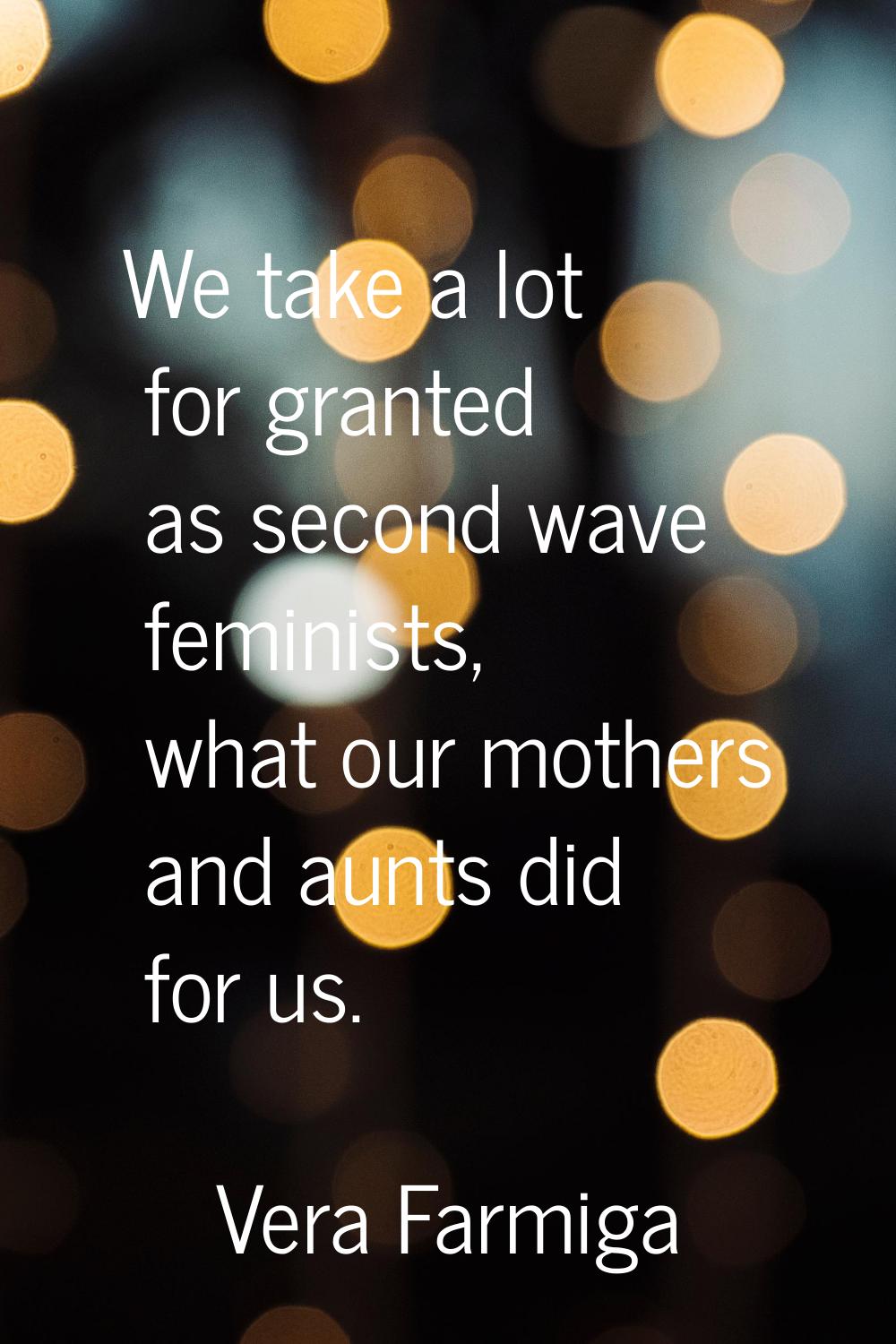 We take a lot for granted as second wave feminists, what our mothers and aunts did for us.