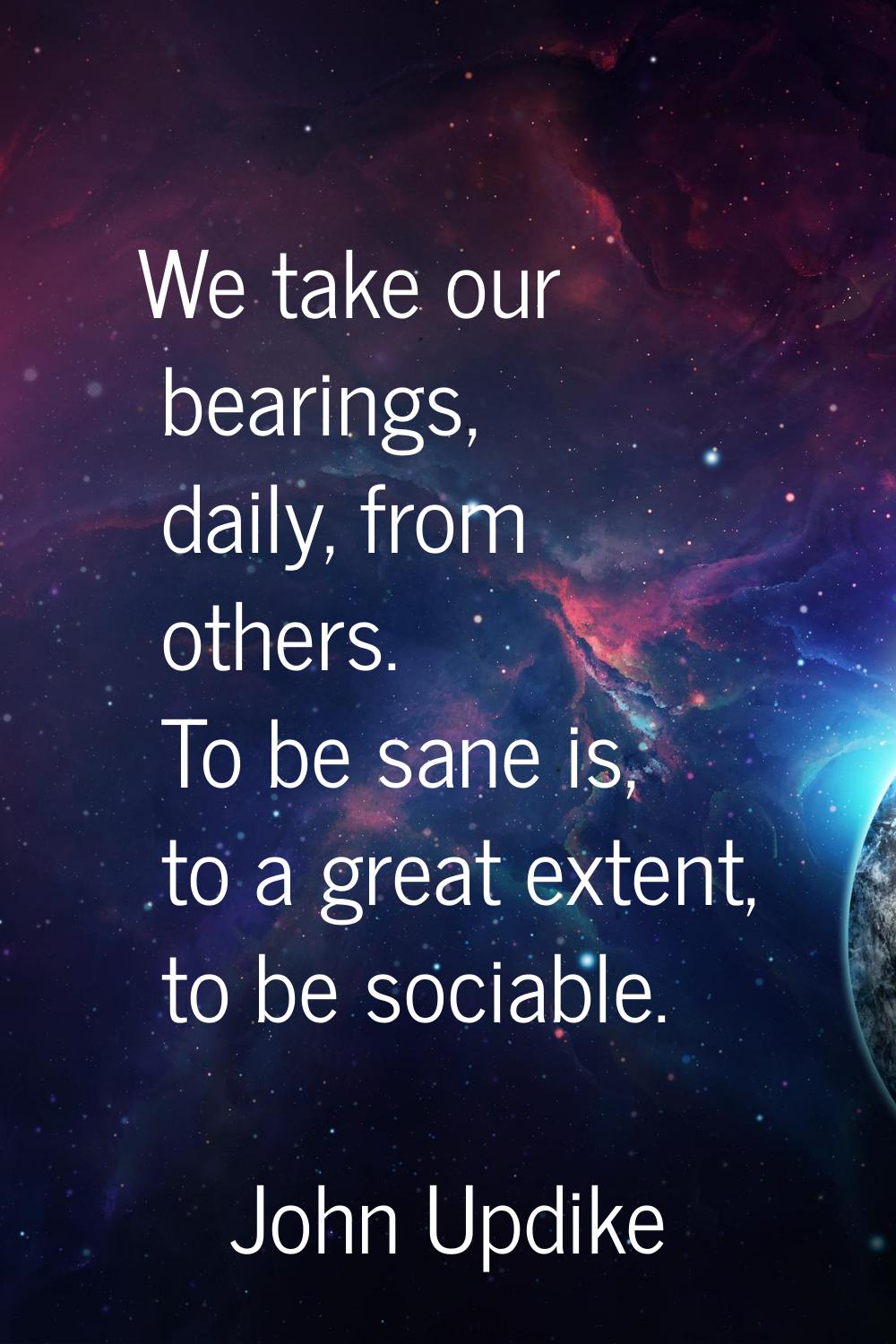 We take our bearings, daily, from others. To be sane is, to a great extent, to be sociable.