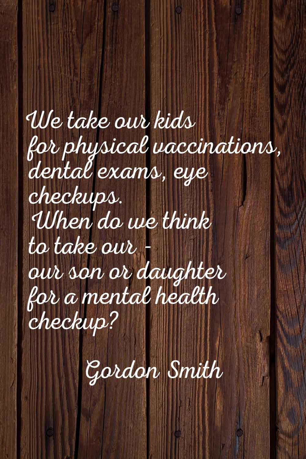 We take our kids for physical vaccinations, dental exams, eye checkups. When do we think to take ou