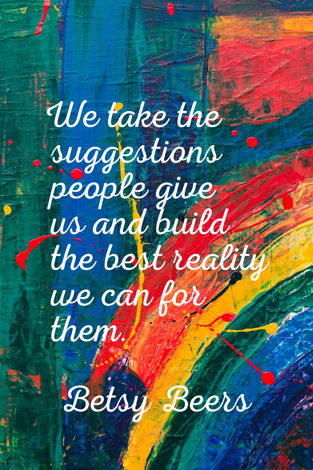 We take the suggestions people give us and build the best reality we can for them.