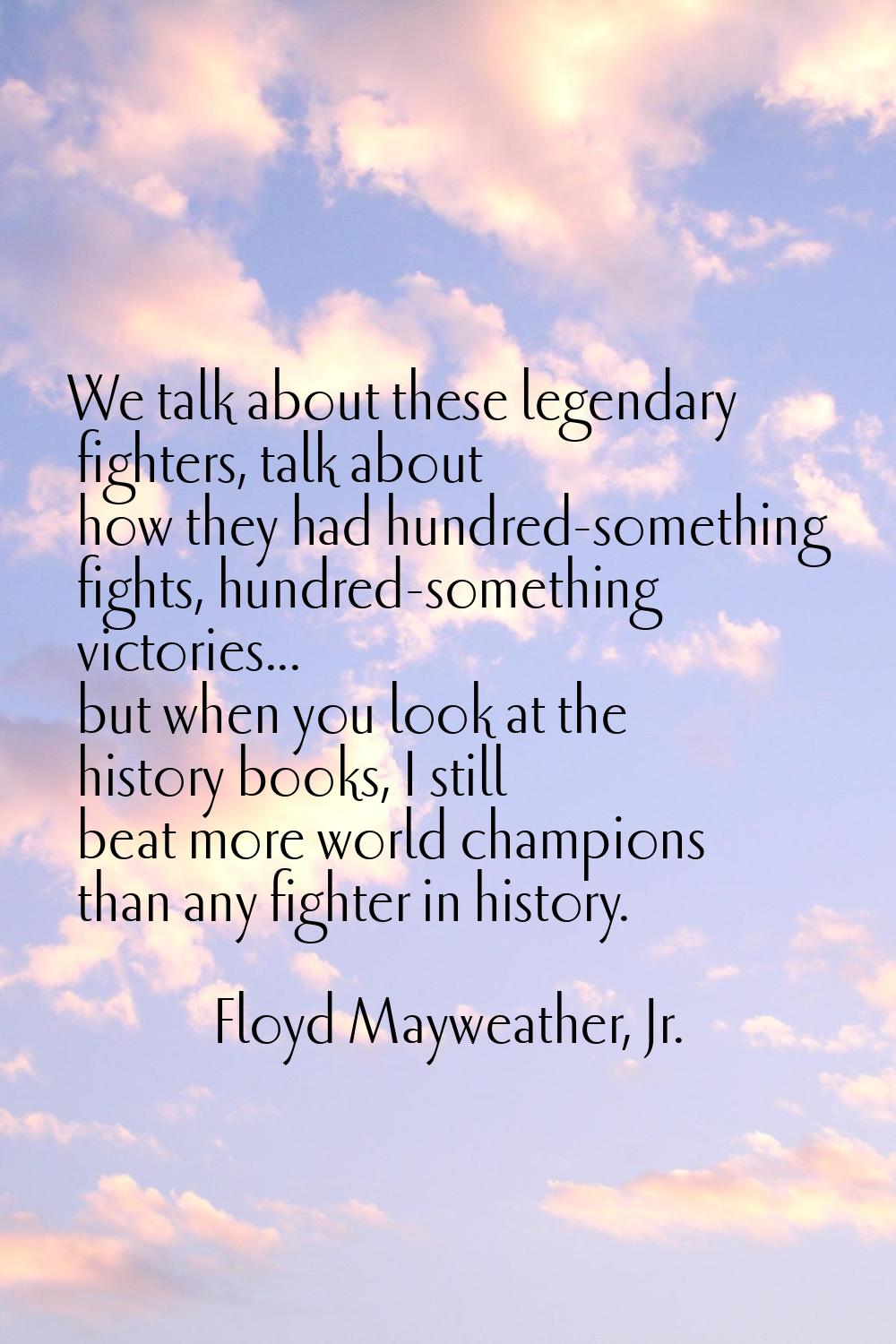 We talk about these legendary fighters, talk about how they had hundred-something fights, hundred-s
