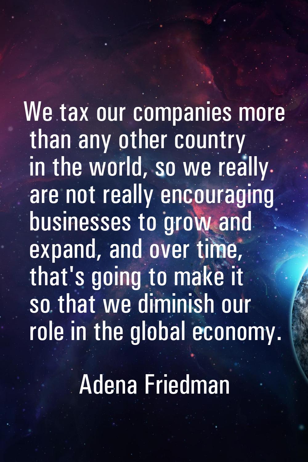 We tax our companies more than any other country in the world, so we really are not really encourag