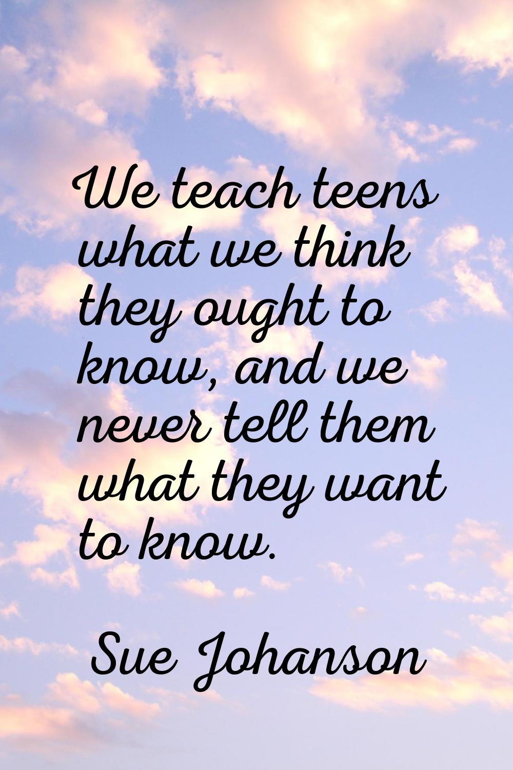 We teach teens what we think they ought to know, and we never tell them what they want to know.
