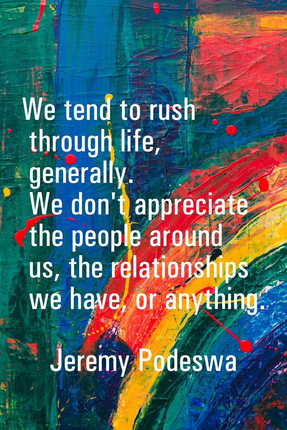 We tend to rush through life, generally. We don't appreciate the people around us, the relationship