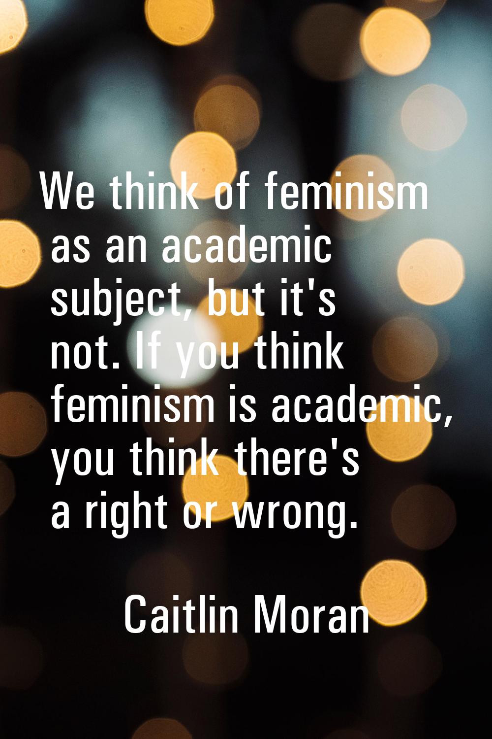 We think of feminism as an academic subject, but it's not. If you think feminism is academic, you t