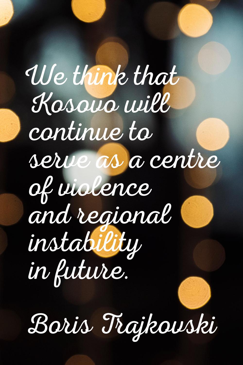 We think that Kosovo will continue to serve as a centre of violence and regional instability in fut