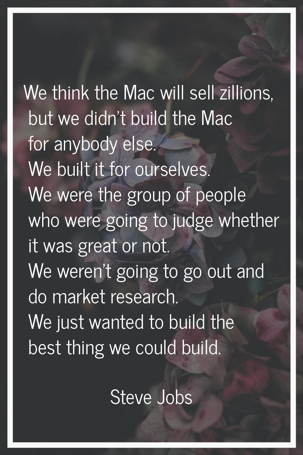 We think the Mac will sell zillions, but we didn't build the Mac for anybody else. We built it for 