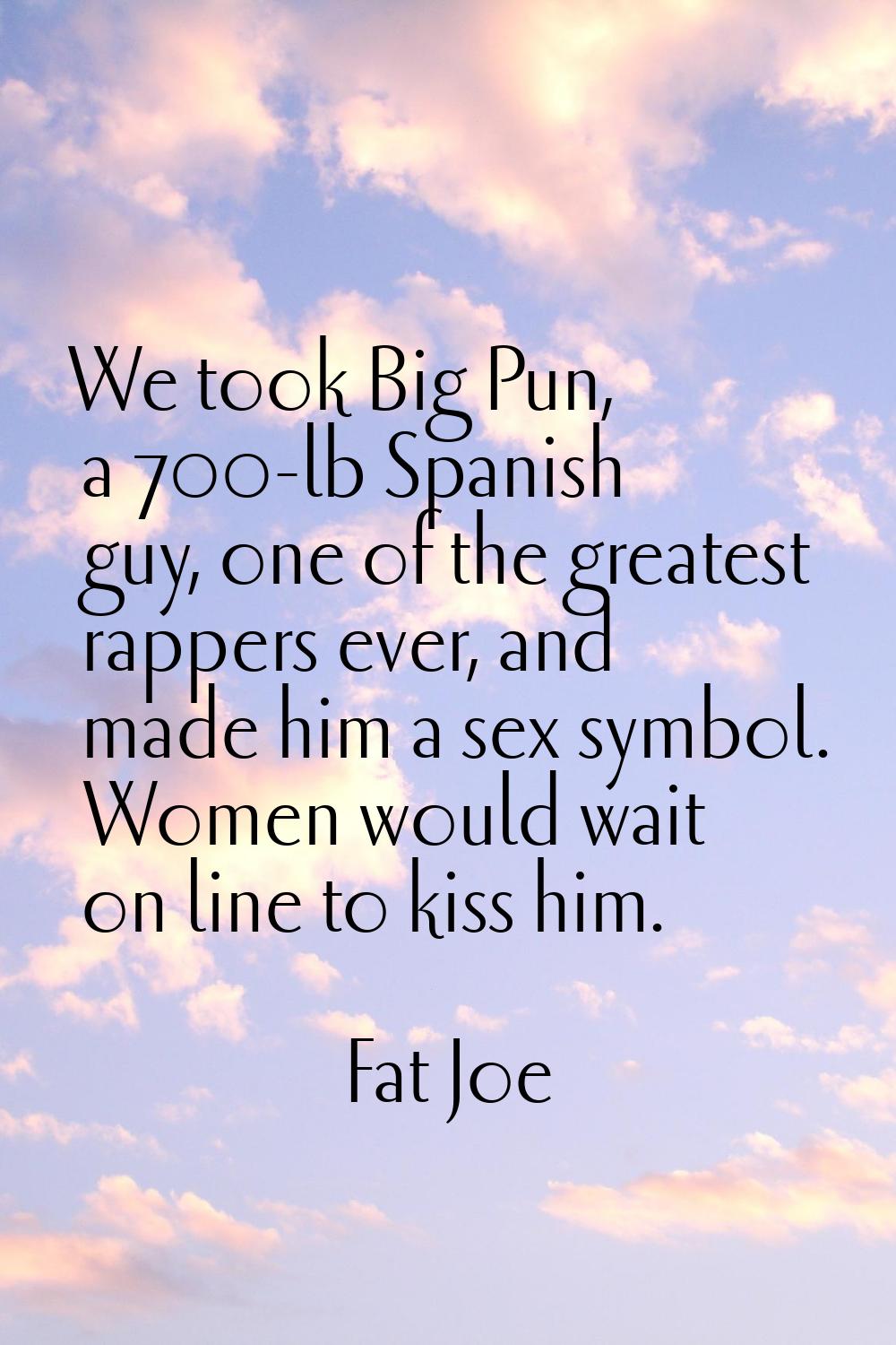 We took Big Pun, a 700-lb Spanish guy, one of the greatest rappers ever, and made him a sex symbol.