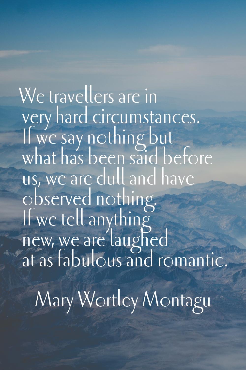 We travellers are in very hard circumstances. If we say nothing but what has been said before us, w