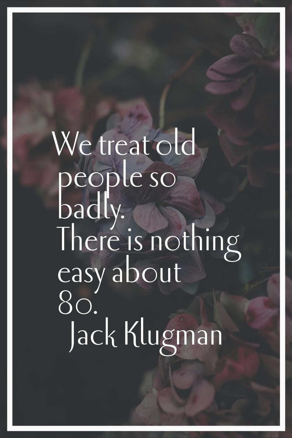 We treat old people so badly. There is nothing easy about 80.