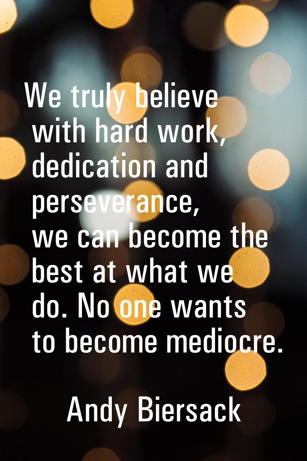 We truly believe with hard work, dedication and perseverance, we can become the best at what we do.