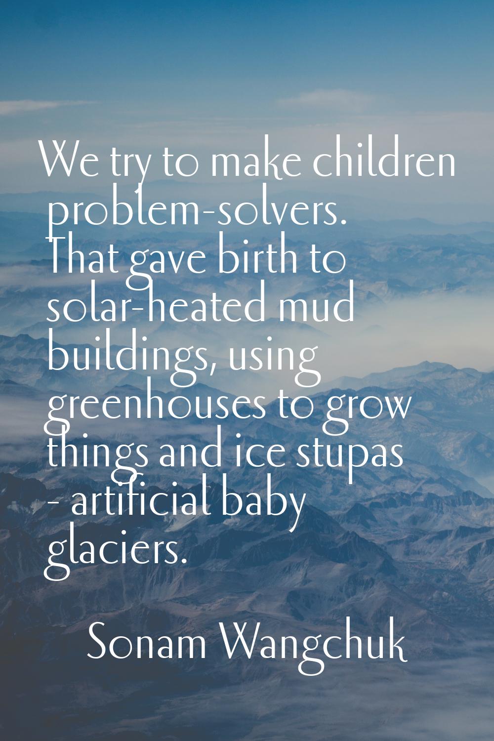 We try to make children problem-solvers. That gave birth to solar-heated mud buildings, using green