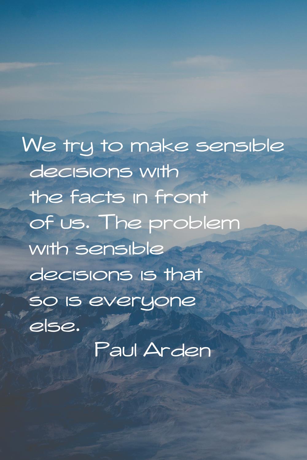 We try to make sensible decisions with the facts in front of us. The problem with sensible decision