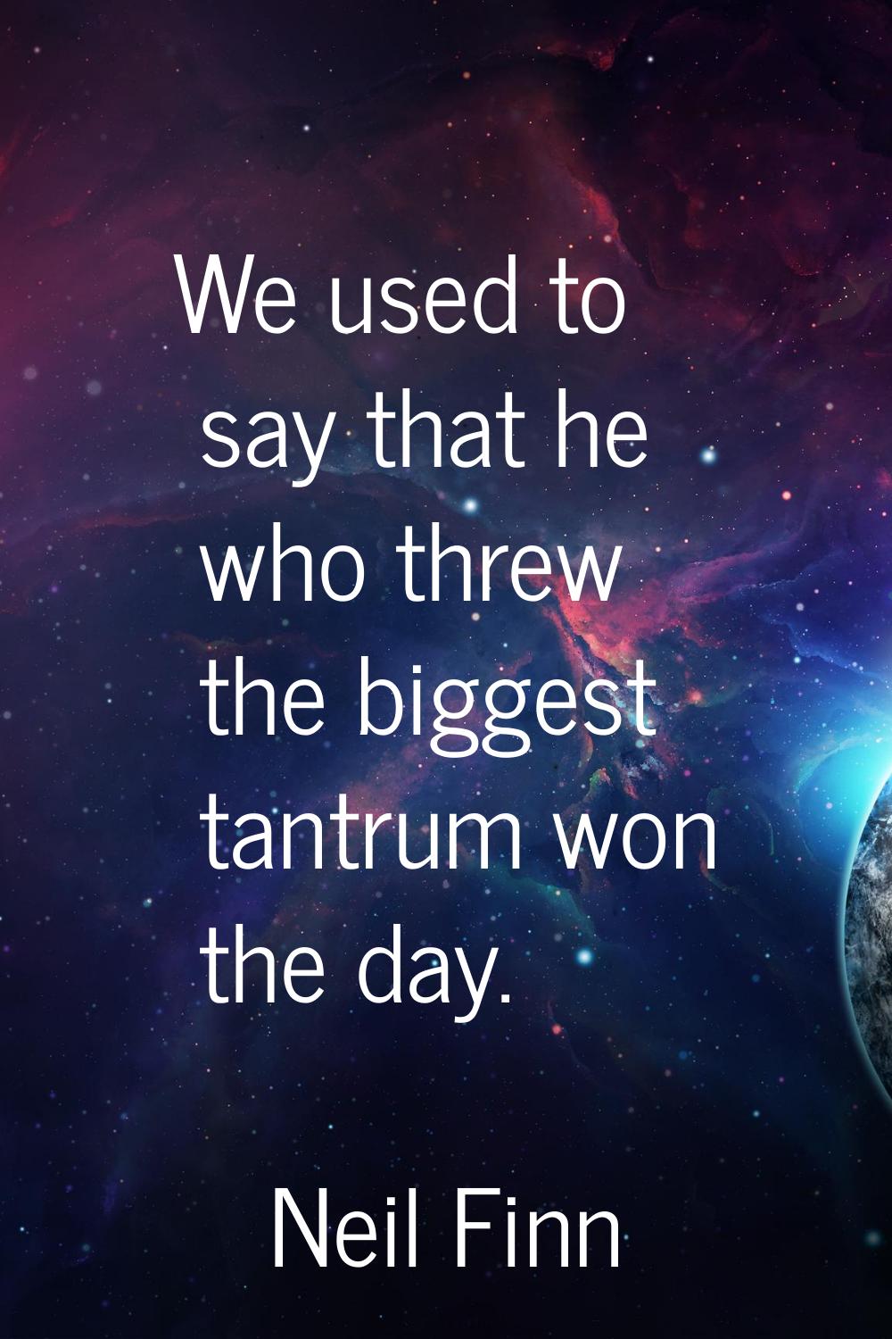 We used to say that he who threw the biggest tantrum won the day.