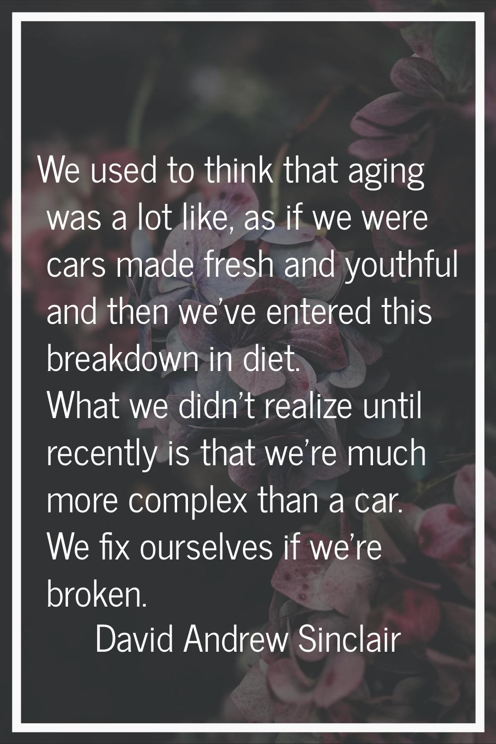 We used to think that aging was a lot like, as if we were cars made fresh and youthful and then we'