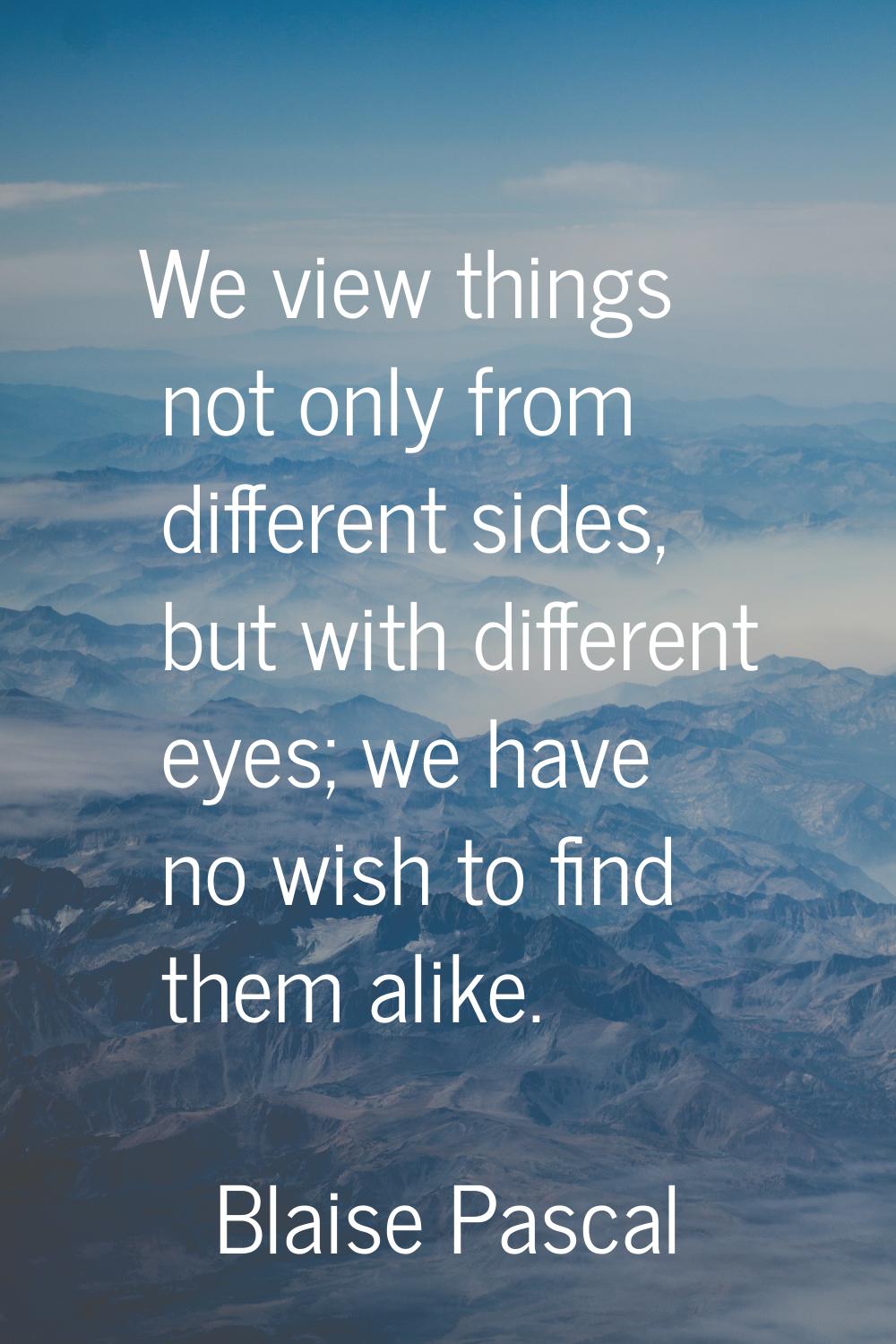 We view things not only from different sides, but with different eyes; we have no wish to find them