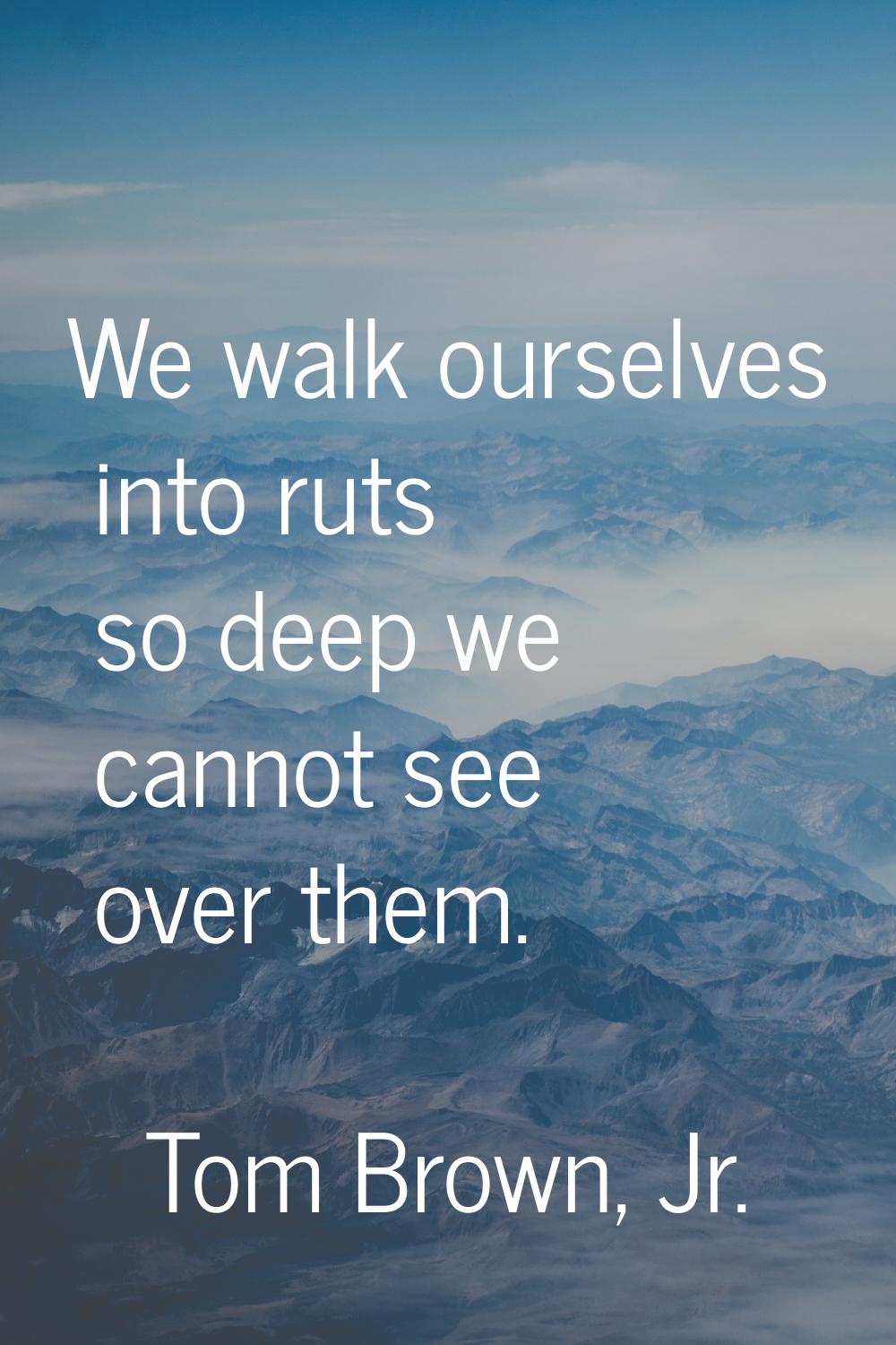 We walk ourselves into ruts so deep we cannot see over them.