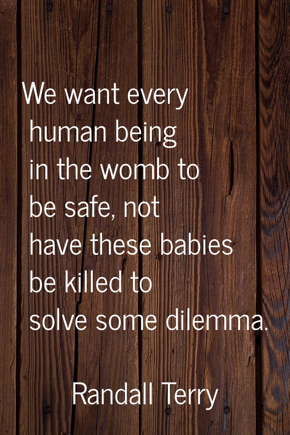 We want every human being in the womb to be safe, not have these babies be killed to solve some dil