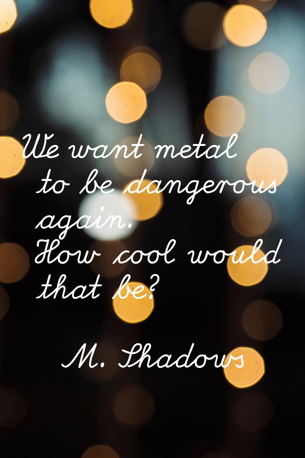 We want metal to be dangerous again. How cool would that be?