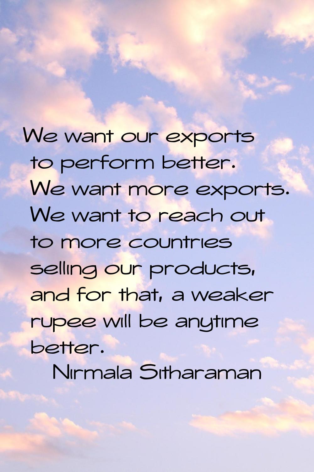 We want our exports to perform better. We want more exports. We want to reach out to more countries