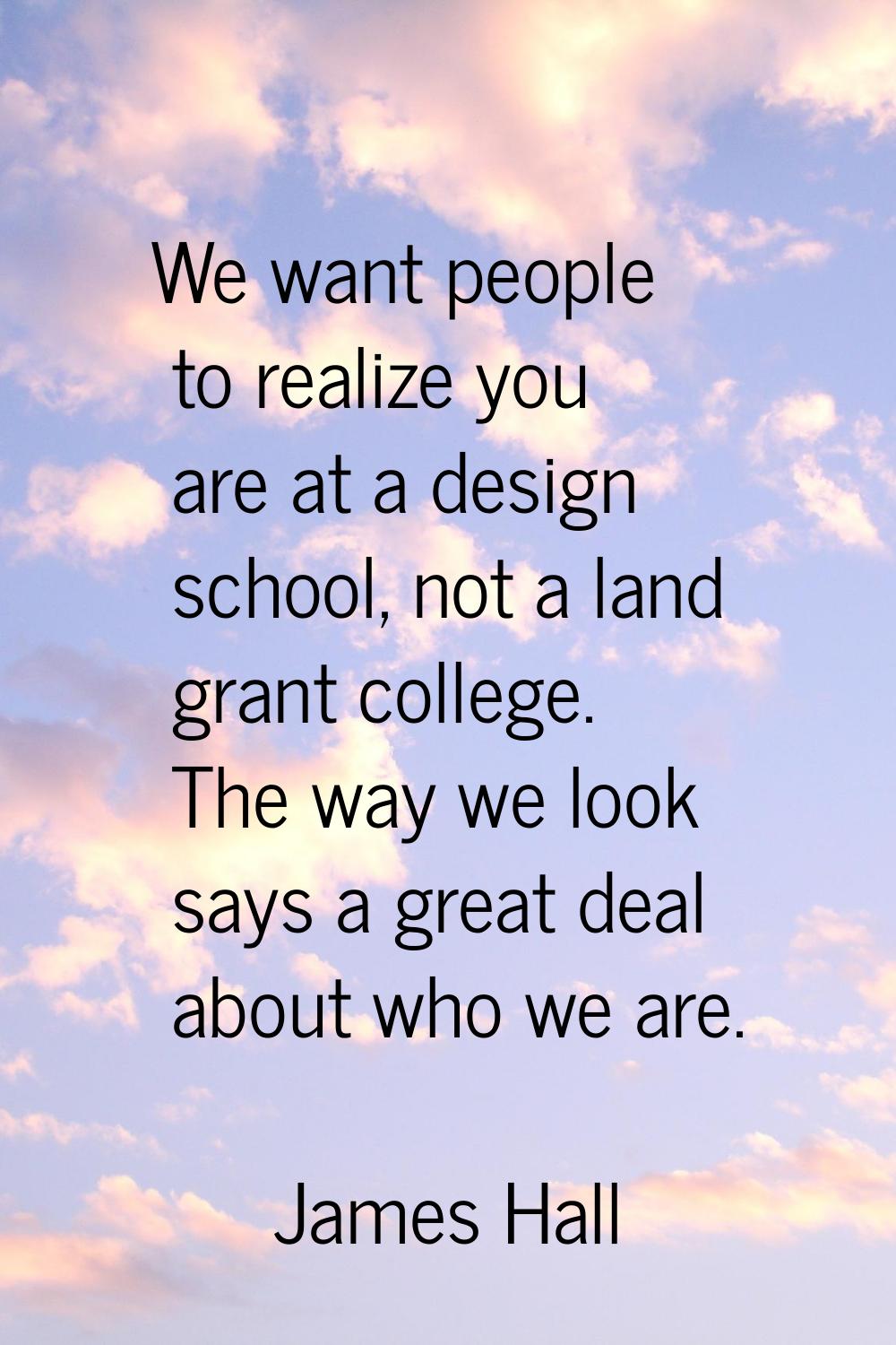 We want people to realize you are at a design school, not a land grant college. The way we look say